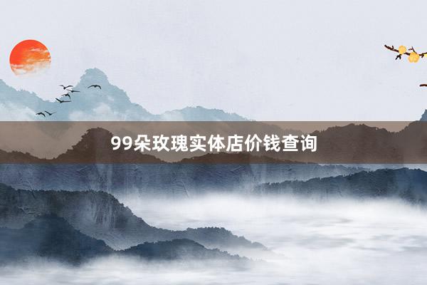 99朵玫瑰实体店价钱查询
